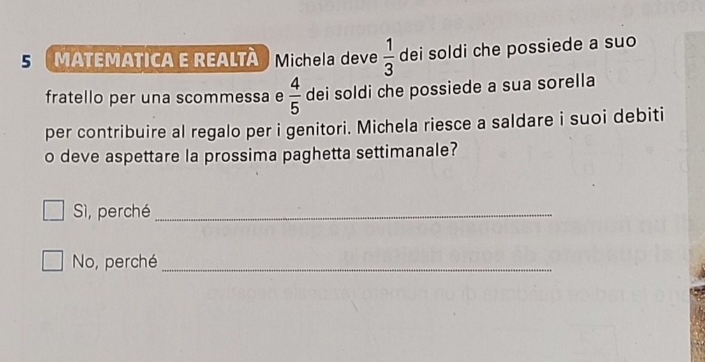 MATEMATICA E REALTÀ Michela deve  1/3  dei soldi che possiede a suo
fratello per una scommessa e  4/5  dei soldi che possiede a sua sorella
per contribuire al regalo per i genitori. Michela riesce a saldare i suoi debiti
o deve aspettare la prossima paghetta settimanale?
Sì, perché_
No, perché_