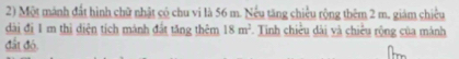 Một mánh đất hình chữ nhật có chu vi là 56 m. Nếu tăng chiều rộng thêm 2 m. giám chiều 
dài đị 1 m thì diện tịch mánh đất tăng thêm 18m^2. Tinh chiều dài và chiều rộng của mánh 
đất đó.