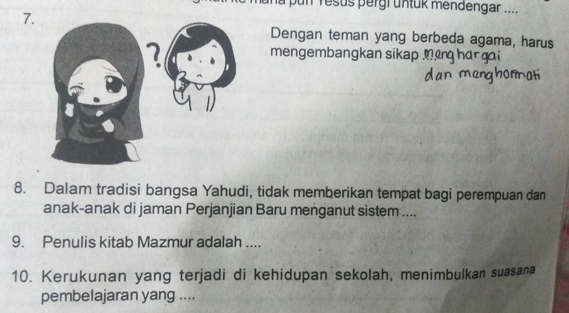 là pun resus pergi untük mendengar .... 
7. 
Dengan teman yang berbeda agama, harus 
mengembangkan sikap_ 
8. Dalam tradisi bangsa Yahudi, tidak memberikan tempat bagi perempuan dan 
anak-anak di jaman Perjanjian Baru menganut sistem .... 
9. Penulis kitab Mazmur adalah .... 
10. Kerukunan yang terjadi di kehidupan sekolah, menimbulkan suasana 
pembelajaran yang ....