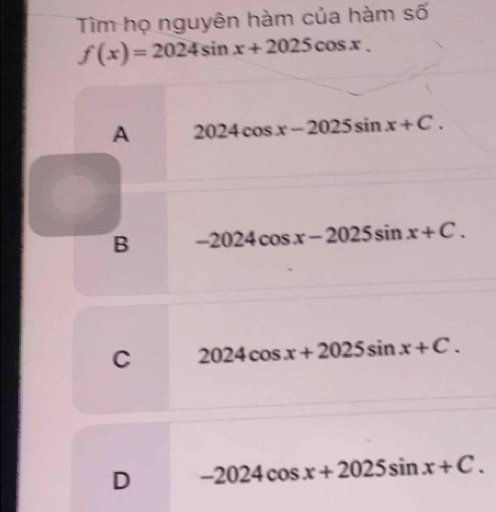 Tìm họ nguyên hàm của hàm số
f(x)=2024sin x+2025cos x.
A 2024cos x-2025sin x+C.
B -2024cos x-2025sin x+C.
C 2024cos x+2025sin x+C.
D -2024cos x+2025sin x+C.