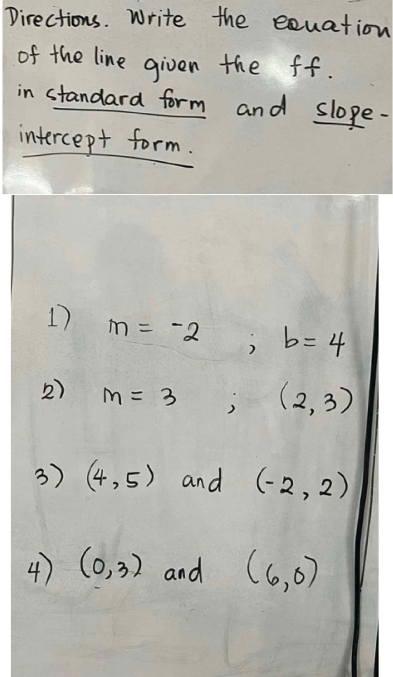 Directions. Write the equation 
of the line given the ff. 
in standard form and slope- 
intercept form. 
1 m=-2; b=4
2) m=3;(2,3)
3) (4,5) and (-2,2)
4) (0,3) and (6,0)