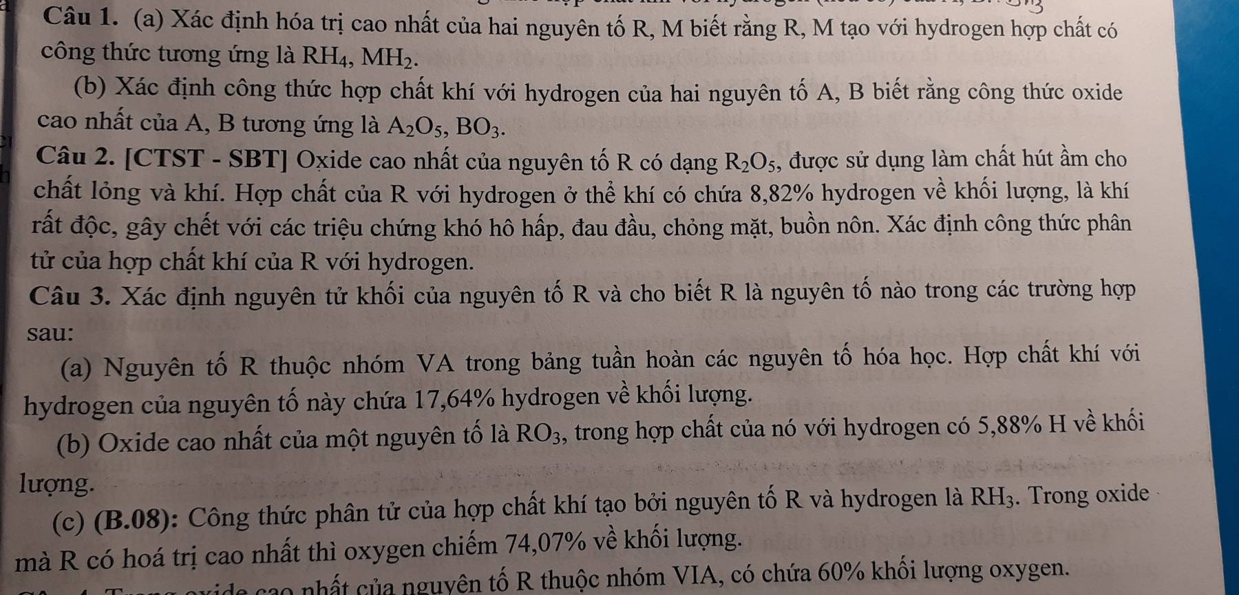 Xác định hóa trị cao nhất của hai nguyên tố R, M biết rằng R, M tạo với hydrogen hợp chất có 
công thức tương ứng là RH₄, MH_2. 
(b) Xác định công thức hợp chất khí với hydrogen của hai nguyên tố A, B biết rằng công thức oxide 
cao nhất của A, B tương ứng là A_2O_5, BO_3. 
Câu 2. [CTST - SBT] Oxide cao nhất của nguyên tố R có dạng R_2O_5 , được sử dụng làm chất hút ầm cho 
chất lỏng và khí. Hợp chất của R với hydrogen ở thể khí có chứa 8, 82% hydrogen về khối lượng, là khí 
rất độc, gây chết với các triệu chứng khó hô hấp, đau đầu, chỏng mặt, buồn nôn. Xác định công thức phân 
tử của hợp chất khí của R với hydrogen. 
Câu 3. Xác định nguyên tử khối của nguyên tố R và cho biết R là nguyên tố nào trong các trường hợp 
sau: 
(a) Nguyên tố R thuộc nhóm VA trong bảng tuần hoàn các nguyên tố hóa học. Hợp chất khí với 
hydrogen của nguyên tố này chứa 17,64% hydrogen về khối lượng. 
(b) Oxide cao nhất của một nguyên tố là RO_3 , trong hợp chất của nó với hydrogen có 5, 88% H về khối 
lượng. 
(c) B. 08 ): Công thức phân tử của hợp chất khí tạo bởi nguyên tố R và hydrogen là RH_3. Trong oxide 
mà R có hoá trị cao nhất thì oxygen chiếm 74,07% về khối lượng. 
e cao nhất của nguyên tố R thuộc nhóm VIA, có chứa 60% khối lượng oxygen.