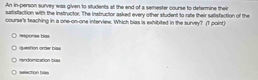 An in-person survey was given to students at the end of a semester course to determine their
satisfaction with the instructor. The instructor asked every other student to rate their satisfaction of the
course's teaching in a one-on-one interview. Which bias is exhibited in the survey? (1 point)
response blas
question order blas
randomization blas
selection blas