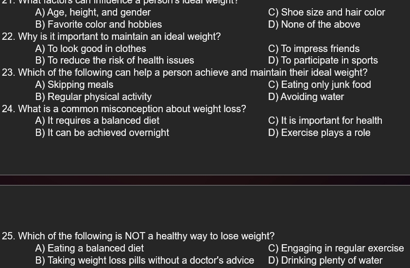 what factors can indence a person's ldeal weight ?
A) Age, height, and gender C) Shoe size and hair color
B) Favorite color and hobbies D) None of the above
22. Why is it important to maintain an ideal weight?
A) To look good in clothes C) To impress friends
B) To reduce the risk of health issues D) To participate in sports
23. Which of the following can help a person achieve and maintain their ideal weight?
A) Skipping meals C) Eating only junk food
B) Regular physical activity D) Avoiding water
24. What is a common misconception about weight loss?
A) It requires a balanced diet C) It is important for health
B) It can be achieved overnight D) Exercise plays a role
25. Which of the following is NOT a healthy way to lose weight?
A) Eating a balanced diet C) Engaging in regular exercise
B) Taking weight loss pills without a doctor's advice D) Drinking plenty of water