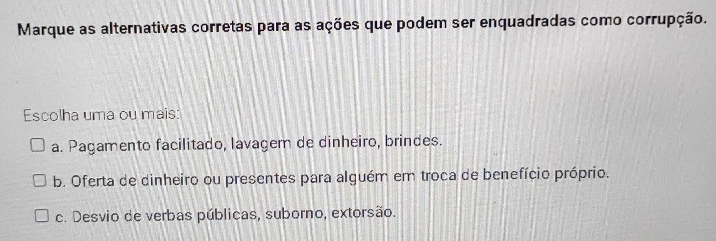 Marque as alternativas corretas para as ações que podem ser enquadradas como corrupção.
Escolha uma ou mais:
a. Pagamento facilitado, lavagem de dinheiro, brindes.
b. Oferta de dinheiro ou presentes para alguém em troca de benefício próprio.
c. Desvio de verbas públicas, suborno, extorsão.