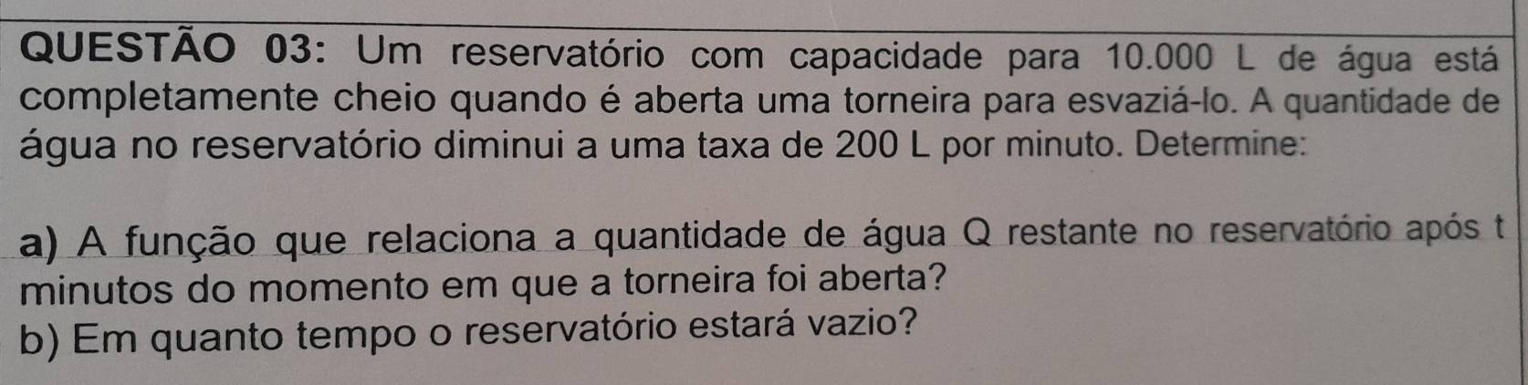 Um reservatório com capacidade para 10.000 L de água está 
completamente cheio quando é aberta uma torneira para esvaziá-lo. A quantidade de 
água no reservatório diminui a uma taxa de 200 L por minuto. Determine: 
a) A função que relaciona a quantidade de água Q restante no reservatório após ta 
minutos do momento em que a torneira foi aberta? 
b) Em quanto tempo o reservatório estará vazio?