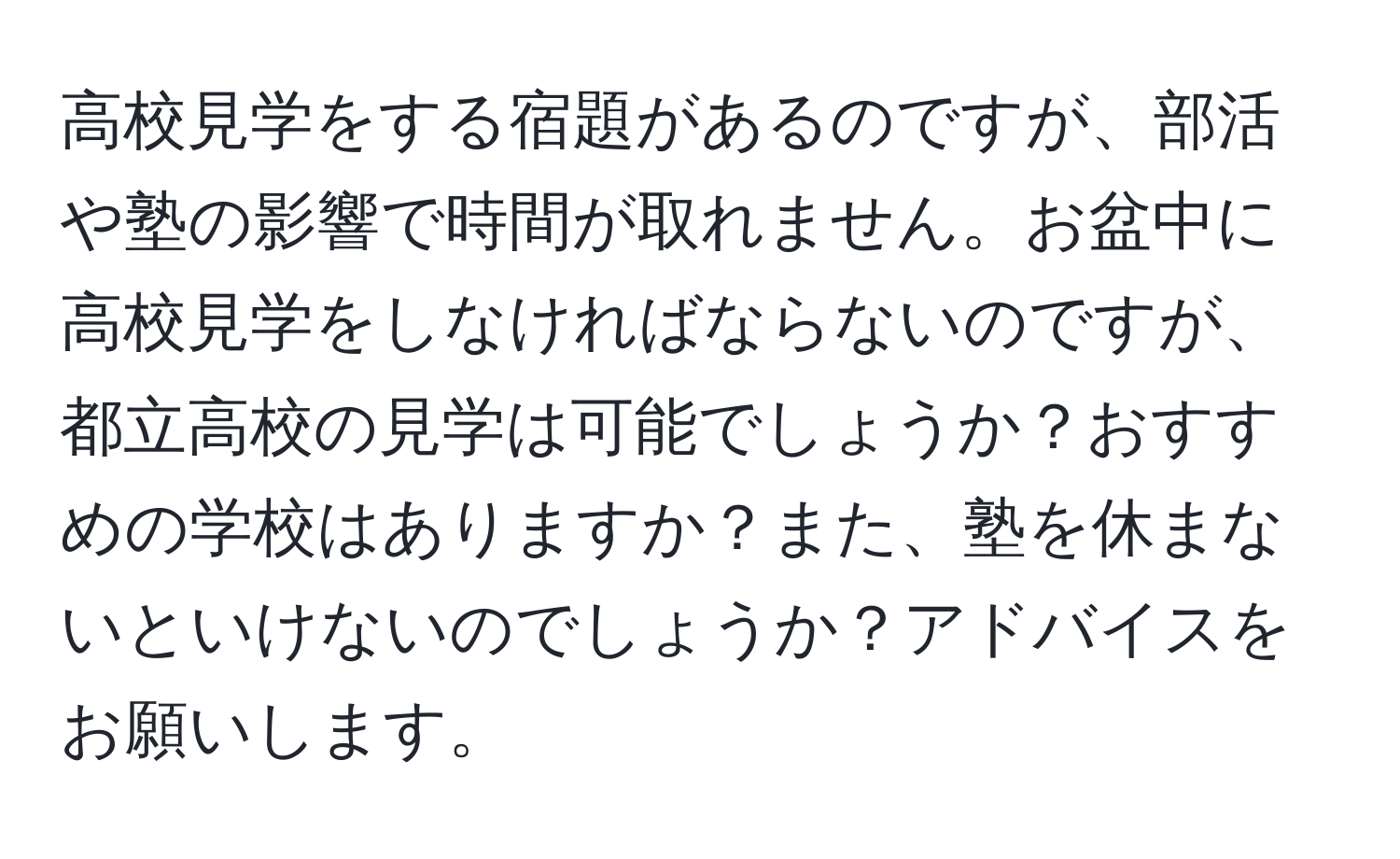 高校見学をする宿題があるのですが、部活や塾の影響で時間が取れません。お盆中に高校見学をしなければならないのですが、都立高校の見学は可能でしょうか？おすすめの学校はありますか？また、塾を休まないといけないのでしょうか？アドバイスをお願いします。