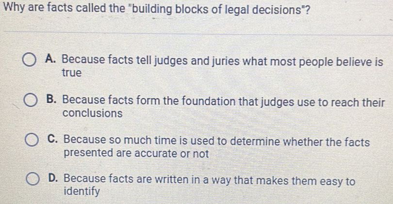 Why are facts called the "building blocks of legal decisions"?
A. Because facts tell judges and juries what most people believe is
true
B. Because facts form the foundation that judges use to reach their
conclusions
C. Because so much time is used to determine whether the facts
presented are accurate or not
D. Because facts are written in a way that makes them easy to
identify