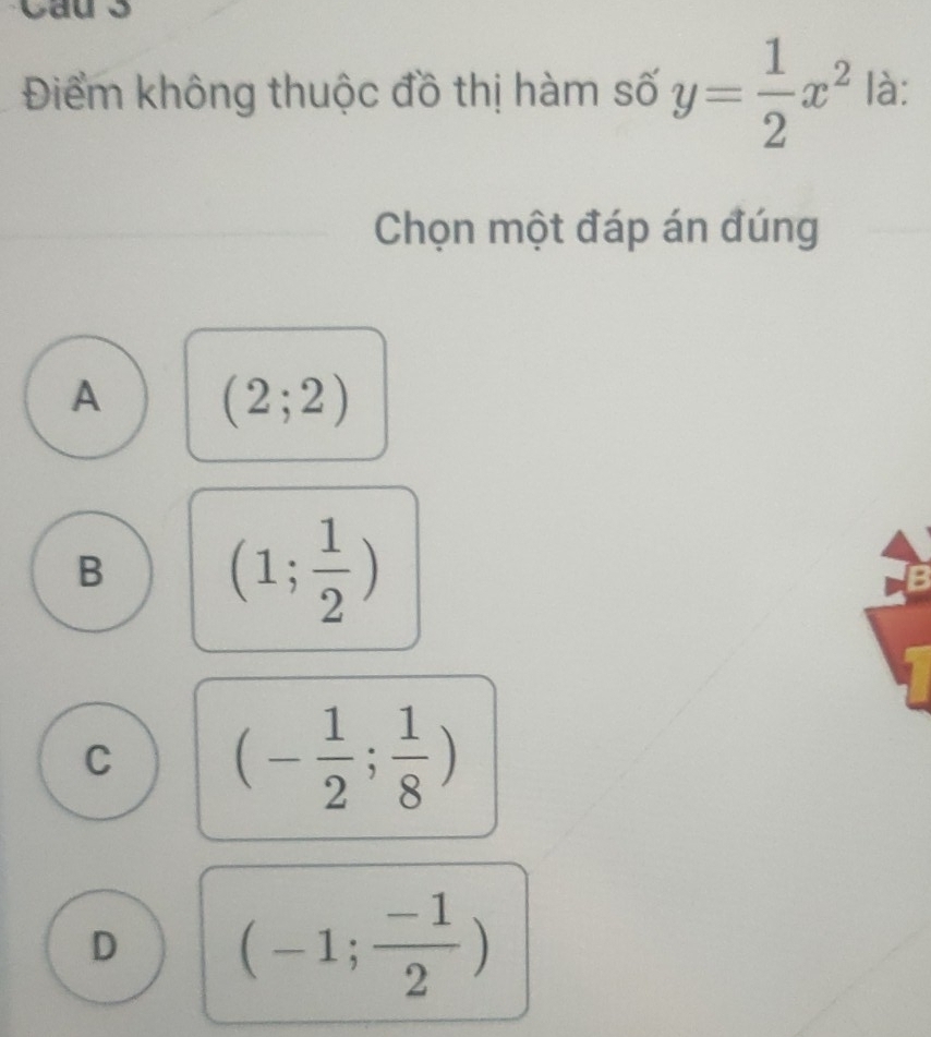 Điểm không thuộc đồ thị hàm số y= 1/2 x^2 là:
Chọn một đáp án đúng
A (2;2)
B (1; 1/2 )
C (- 1/2 ; 1/8 )
D (-1; (-1)/2 )