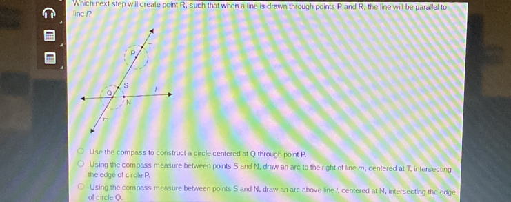 Which next step will create point R, such that when a line is drawn through points P and R, the line will be parallel to
line /?
Use the compass to construct a circle centered at Q through point P.
Using the compass measure between points S and N, draw an arc to the right of line m, centered at T, intersecting
the edge of circle P.
Using the compass measure between points S and N, draw an arc above line /. centered at N, intersecting the edge
of circle Q.