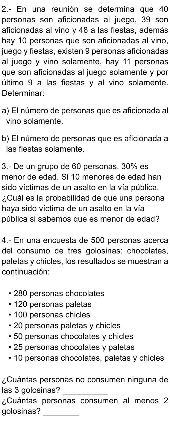 2.- En una reunión se determina que 40
personas son aficionadas al juego, 39 son
aficionadas al vino y 48 a las fiestas, además
hay 10 personas que son aficionadas al vino,
juego y fiestas, existen 9 personas aficionadas
al juego y vino solamente, hay 11 personas
que son aficionadas al juego solamente y por
último 9 a las fiestas y al vino solamente.
Determinar:
a) El número de personas que es aficionada al
vino solamente.
b) El número de personas que es aficionada a
las fiestas solamente.
3.- De un grupo de 60 personas, 30% es
menor de edad. Si 10 menores de edad han
sido víctimas de un asalto en la vía pública,
¿Cuál es la probabilidad de que una persona
haya sido víctima de un asalto en la vía
pública si sabemos que es menor de edad?
4.- En una encuesta de 500 personas acerca
del consumo de tres golosinas: chocolates,
paletas y chicles, los resultados se muestran a
continuación:
280 personas chocolates
120 personas paletas
100 personas chicles
20 personas paletas y chicles
50 personas chocolates y chicles
25 personas chocolates y paletas
10 personas chocolates, paletas y chicles
¿Cuántas personas no consumen ninguna de
las 3 golosinas?_
¿Cuántas personas consumen al menos 2
golosinas?_