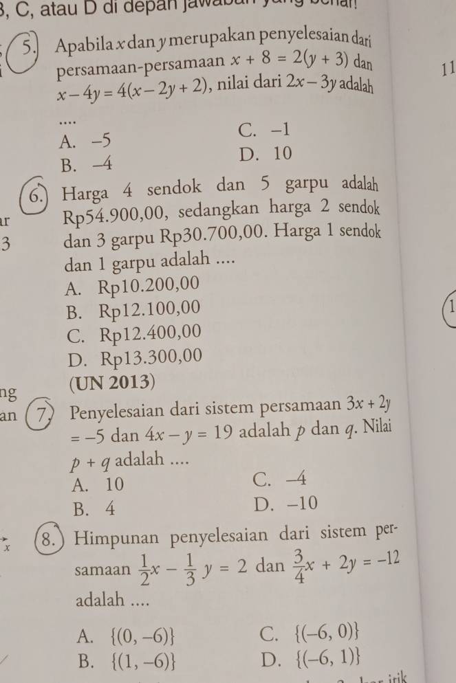 3, C, atau D di depan jaw ab un ) 
5.] Apabila x dan y merupakan penyelesaian dari
persamaan-persamaan x+8=2(y+3) dan 11
x-4y=4(x-2y+2) , nilai dari 2x-3y adalah
…._
C. -1
A. -5
B. -4 D. 10
6.) Harga 4 sendok dan 5 garpu adalah
ar Rp54.900,00, sedangkan harga 2 sendok
3 dan 3 garpu Rp30.700,00. Harga 1 sendok
dan 1 garpu adalah ....
A. Rp10.200,00
B. Rp12.100,00
1
C. Rp12.400,00
D. Rp13.300,00
ng (UN 2013)
an 7) Penyelesaian dari sistem persamaan 3x+2y
_  5 dan 4x-y=19 adalah p dan q. Nilai
p +q adalah ....
A. 10 C. -4
B. 4 D. -10
x 8.) Himpunan penyelesaian dari sistem per-
samaan  1/2 x- 1/3 y=2 dan  3/4 x+2y=-12
adalah ....
A.  (0,-6) C.  (-6,0)
B.  (1,-6) D.  (-6,1)
irik