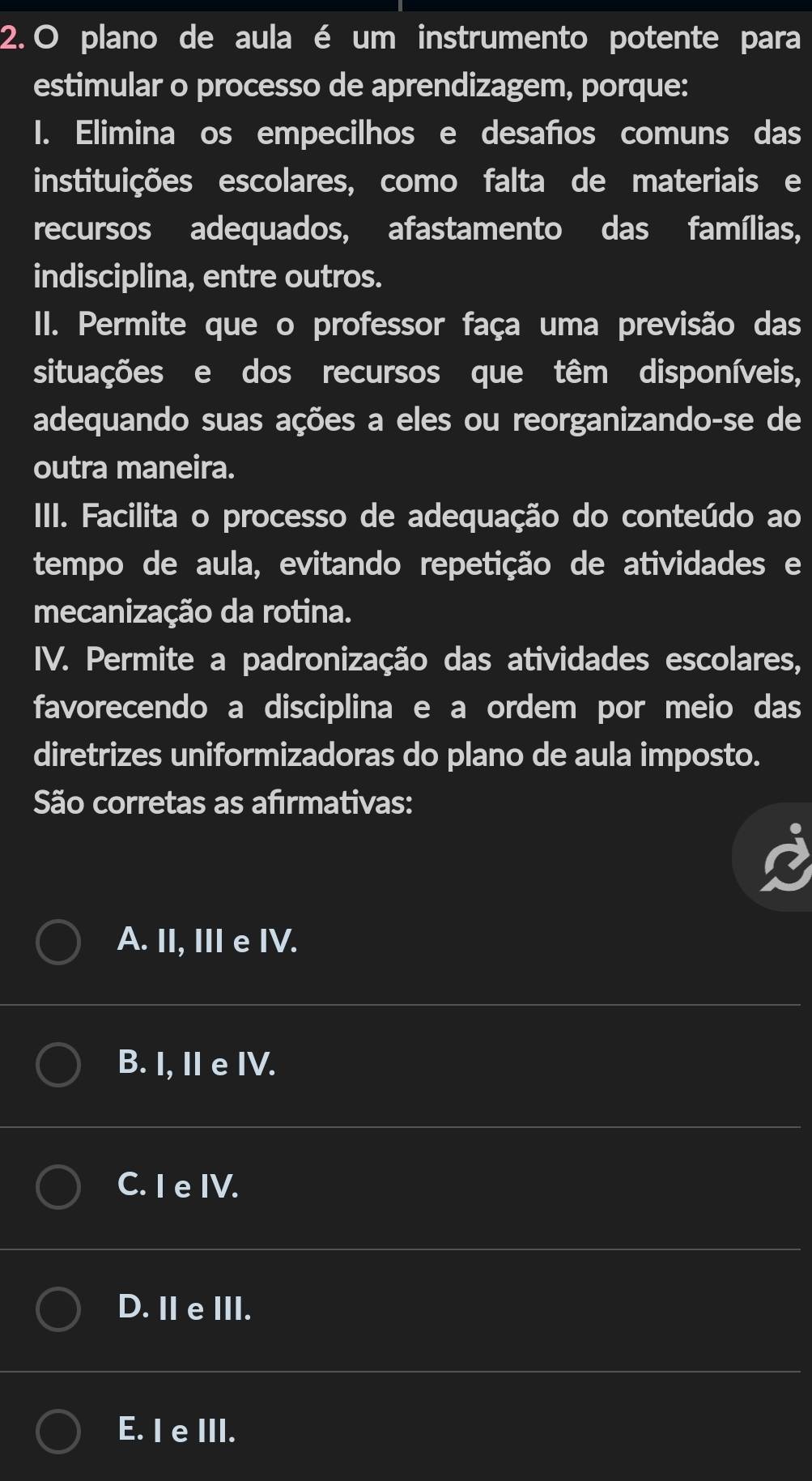 plano de aula é um instrumento potente para
estimular o processo de aprendizagem, porque:
1. Elimina os empecilhos e desaños comuns das
instituições escolares, como falta de materiais e
recursos adequados, afastamento das famílias,
indisciplina, entre outros.
II. Permite que o professor faça uma previsão das
situações e dos recursos que têm disponíveis,
adequando suas ações a eles ou reorganizando-se de
outra maneira.
III. Facilita o processo de adequação do conteúdo ao
tempo de aula, evitando repetição de atividades e
mecanização da rotina.
IV. Permite a padronização das atividades escolares,
favorecendo a disciplina e a ordem por meio das
diretrizes uniformizadoras do plano de aula imposto.
São corretas as afırmativas:
A. II, III e IV.
B. I, II e IV.
C. I e IV.
D. Ⅱ eIII.
E. I e III.