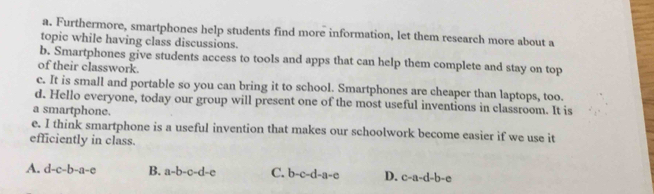 Furthermore, smartphones help students find more information, let them research more about a
topic while having class discussions.
b. Smartphones give students access to tools and apps that can help them complete and stay on top
of their classwork.
c. It is small and portable so you can bring it to school. Smartphones are cheaper than laptops, too.
d. Hello everyone, today our group will present one of the most useful inventions in classroom. It is
a smartphone.
e. I think smartphone is a useful invention that makes our schoolwork become easier if we use it
efficiently in class.
A. d-c-b-a-c B. a-b-c-d-e C. b-c-d-a-e D. c-a-d-b-e