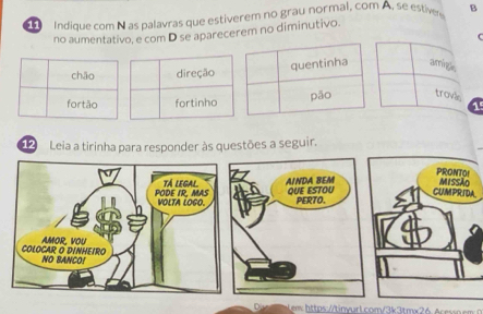 Indique com N as palavras que estiverem no grau normal, com A, se estive B
no aumentativo, e com D se aparecerem no diminutivo.
C
arringl,
chāo direção
fortão fortinho trovis 1
12 Leia a tirinha para responder às questões a seguir.
PRONTOI
Missão
CUMPRIDA
em https://tinyarl.com/3k3tmx26 Acessn em