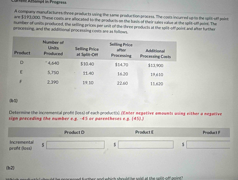 Current Attempt in Progress 
A company manufactures three products using the same production process. The costs incurred up to the split-off point 
are $193,000. These costs are allocated to the products on the basis of their sales value at the split-off point. The 
number of units produced, the selling prices per unit of the three products at the split-off point and after further 
processing, and the additional processing costs are as follows. 
(b1) 
Determine the incremental proht (loss) of each product(s). (Enter negative amounts using either a negative 
sign preceding the number e.g. -45 or parentheses e.g. (45).) 
Product D Product E Product F 
Incremental 
proft (loss) $□ $ □ $ □
(b2) 
d be processed further and which should be sold at the split-off point?