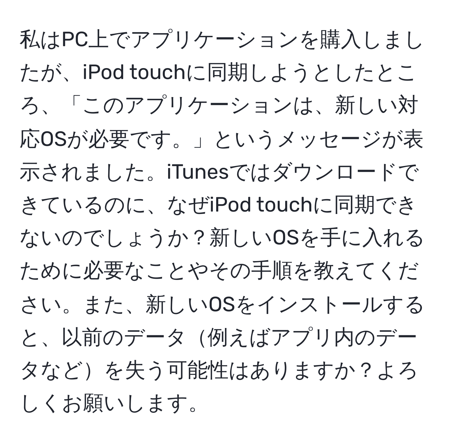 私はPC上でアプリケーションを購入しましたが、iPod touchに同期しようとしたところ、「このアプリケーションは、新しい対応OSが必要です。」というメッセージが表示されました。iTunesではダウンロードできているのに、なぜiPod touchに同期できないのでしょうか？新しいOSを手に入れるために必要なことやその手順を教えてください。また、新しいOSをインストールすると、以前のデータ例えばアプリ内のデータなどを失う可能性はありますか？よろしくお願いします。