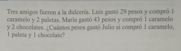 Tres amigos fueron a la dulcería. Luis gastó 29 pesos y compró 1
caramelo y 2 paletas. María gastó 43 pesos y compró 1 caramelo 
y 2 chocolates. ¿Cuántos pesos gastó Julio si compró 1 caramelo,
1 paleta y 1 chocolate?