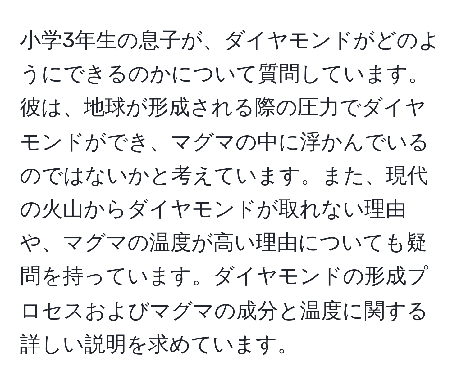 小学3年生の息子が、ダイヤモンドがどのようにできるのかについて質問しています。彼は、地球が形成される際の圧力でダイヤモンドができ、マグマの中に浮かんでいるのではないかと考えています。また、現代の火山からダイヤモンドが取れない理由や、マグマの温度が高い理由についても疑問を持っています。ダイヤモンドの形成プロセスおよびマグマの成分と温度に関する詳しい説明を求めています。