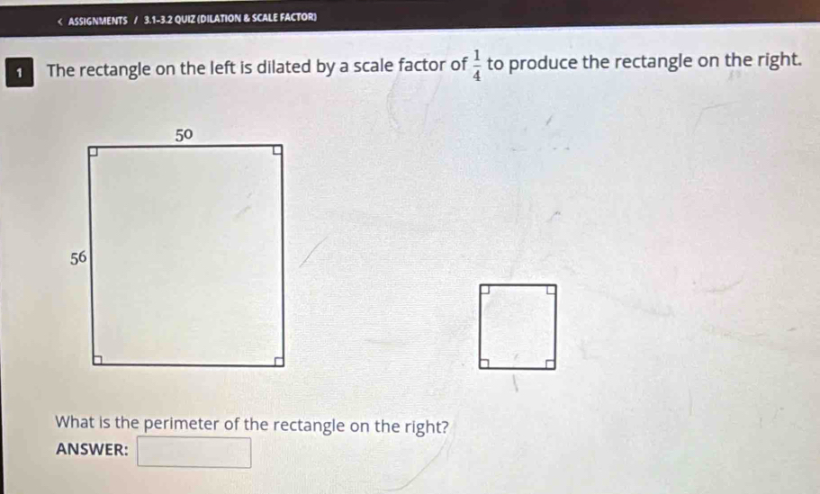 ASSIGNMENTS / 3.1-3.2 QUIZ (DILATION & SCALE FACTOR) 
1 The rectangle on the left is dilated by a scale factor of  1/4  to produce the rectangle on the right. 
What is the perimeter of the rectangle on the right? 
ANSWER: