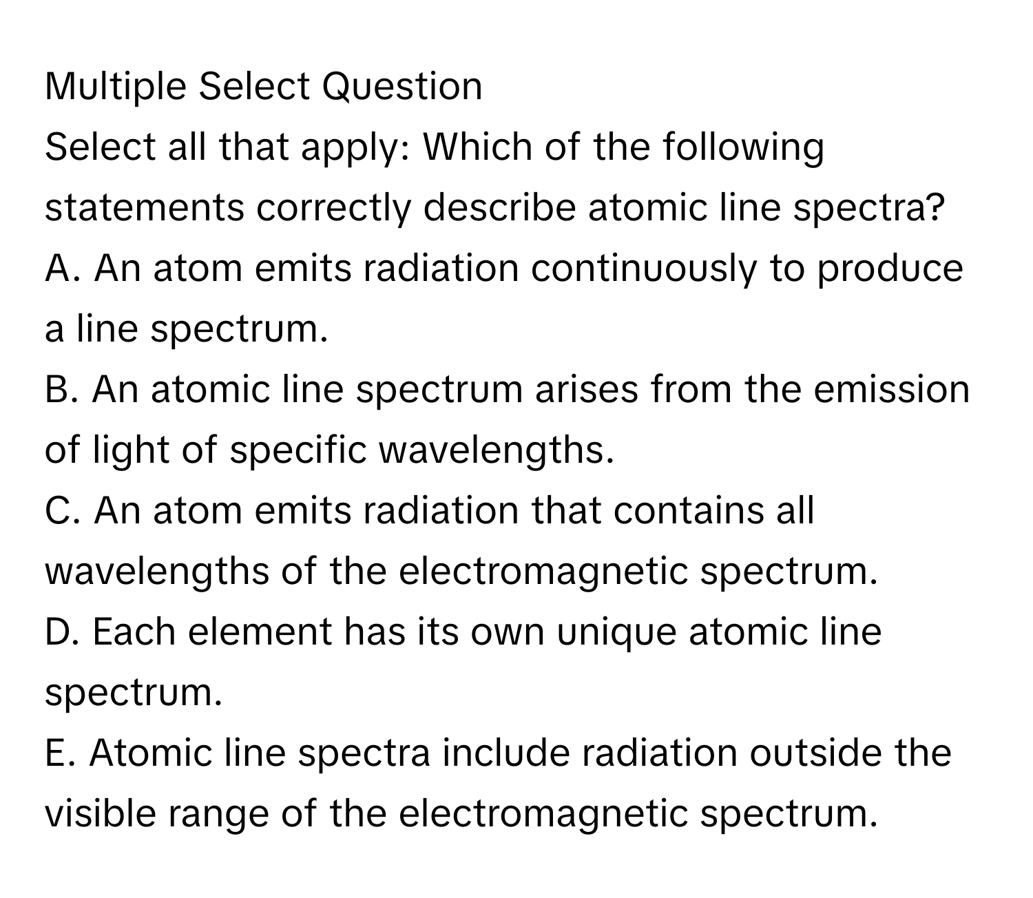 Multiple Select Question
Select all that apply: Which of the following statements correctly describe atomic line spectra?
A. An atom emits radiation continuously to produce a line spectrum.
B. An atomic line spectrum arises from the emission of light of specific wavelengths.
C. An atom emits radiation that contains all wavelengths of the electromagnetic spectrum.
D. Each element has its own unique atomic line spectrum.
E. Atomic line spectra include radiation outside the visible range of the electromagnetic spectrum.