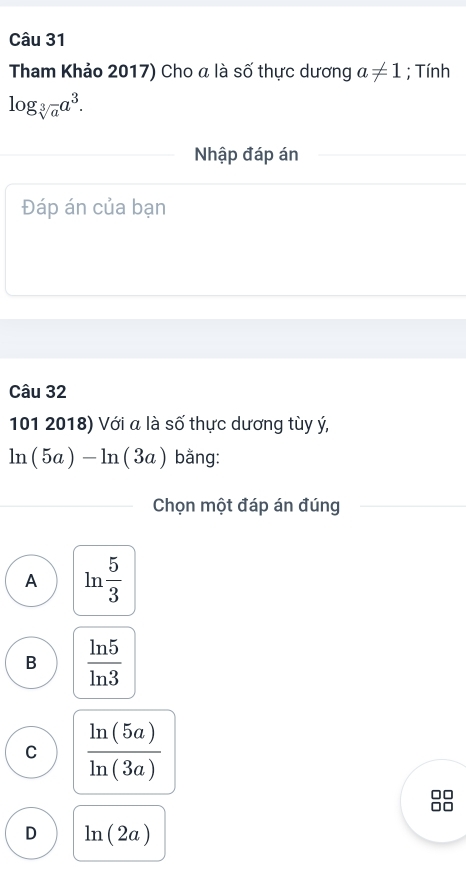 Tham Khảo 2017) Cho a là số thực dương a!= 1; Tính
log _sqrt[3](a)a^3. 
Nhập đáp án
Đáp án của bạn
Câu 32
101 2018) Với a là số thực dương tùy ý,
ln (5a)-ln (3a) bằng:
Chọn một đáp án đúng
A ln  5/3 
B  ln 5/ln 3 
C  ln (5a)/ln (3a) 
D ln (2a)