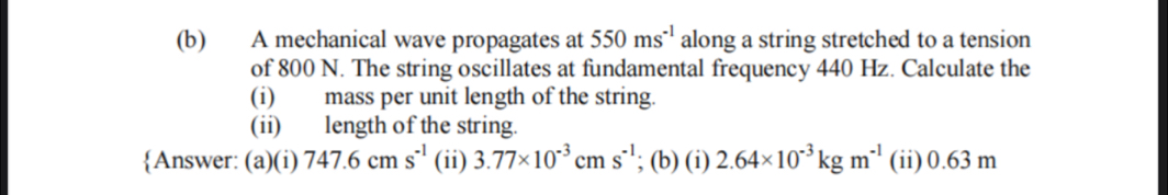 A mechanical wave propagates at 550ms^(-1) along a string stretched to a tension 
of 800 N. The string oscillates at fundamental frequency 440 Hz. Calculate the 
(i) mass per unit length of the string. 
(ii) length of the string. 
Answer: (a)(i) 747.6cms^(-1) (ii) 3.77* 10^(-3)cms^(-1); (b) (i) 2.64* 10^(-3)kgm^(-1) (ii) 0.63 m