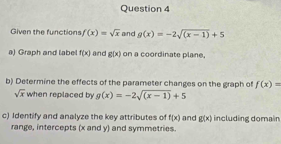 Given the functions f(x)=sqrt(x) and g(x)=-2sqrt((x-1))+5
a) Graph and label f(x) and g(x) on a coordinate plane, 
b) Determine the effects of the parameter changes on the graph of f(x)=
sqrt(x) when replaced by g(x)=-2sqrt((x-1))+5
c) Identify and analyze the key attributes of f(x) and g(x) including domain 
range, intercepts (x and y) and symmetries.