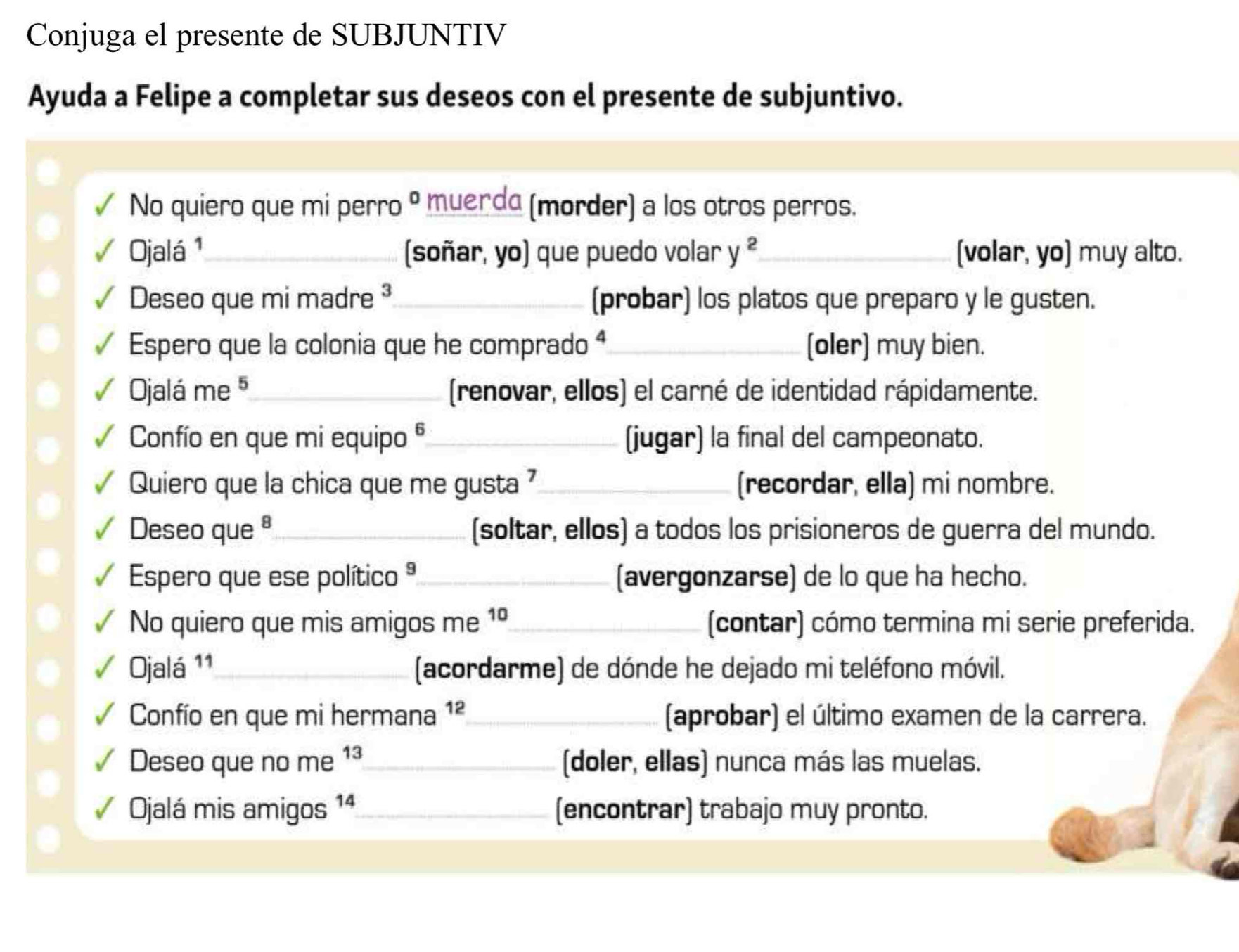 Conjuga el presente de SUBJUNTIV 
Ayuda a Felipe a completar sus deseos con el presente de subjuntivo. 
No quiero que mi perro° muerda (morder) a los otros perros. 
Ojalá ¹_ (soñar, yo) que puedo volar y^2 _ [volar, yo) muy alto. 
Deseo que mi madre ³_ (probar) los platos que preparo y le gusten. 
Espero que la colonia que he comprado ª_ (oler) muy bien. 
Ojalá me 5 _ (renovar, ellos) el carné de identidad rápidamente. 
Confío en que mi equipo _(jugar) la final del campeonato. 
Quiero que la chica que me gusta _(recordar, ella) mi nombre. 
Deseo que ª_ (soltar, ellos) a todos los prisioneros de guerra del mundo. 
Espero que ese político ª_ (avergonzarse) de lo que ha hecho. 
No quiero que mis amigos me 1º_ (contar) cómo termina mi serie preferida. 
Ojalá 11_ (acordarme) de dónde he dejado mi teléfono móvil. 
Confío en que mi hermana 1ª_ (aprobar) el último examen de la carrera. 
Deseo que no me 1³_ (doler, ellas) nunca más las muelas. 
Ojalá mis amigos 1 4_ (encontrar) trabajo muy pronto.