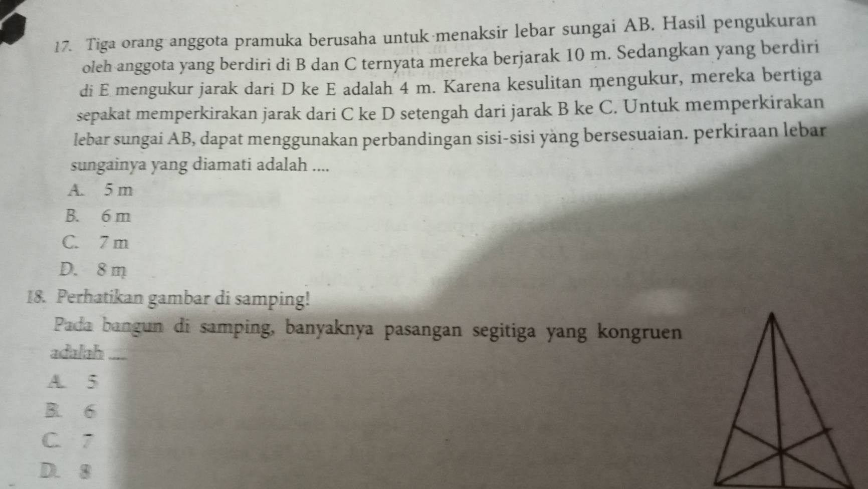 Tiga orang anggota pramuka berusaha untuk menaksir lebar sungai AB. Hasil pengukuran
oleh anggota yang berdiri di B dan C ternyata mereka berjarak 10 m. Sedangkan yang berdiri
di E mengukur jarak dari D ke E adalah 4 m. Karena kesulitan mengukur, mereka bertiga
sepakat memperkirakan jarak dari C ke D setengah dari jarak B ke C. Untuk memperkirakan
lebar sungai AB, dapat menggunakan perbandingan sisi-sisi yäng bersesuaian. perkiraan lebar
sungainya yang diamati adalah ....
A. 5 m
B. 6 m
C. 7 m
D. 8 m
18. Perhatikan gambar di samping!
Pada bangun di samping, banyaknya pasangan segitiga yang kongruen
adalah ....
A. 5
B. 6
C. 7
D. 8