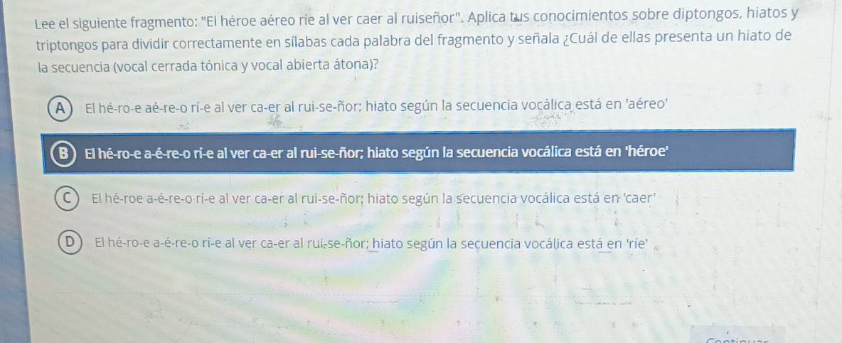 Lee el siguiente fragmento: "El héroe aéreo ríe al ver caer al ruiseñor". Aplica tus conocimientos sobre diptongos, hiatos y
triptongos para dividir correctamente en sílabas cada palabra del fragmento y señala ¿Cuál de ellas presenta un hiato de
la secuencia (vocal cerrada tónica y vocal abierta átona)?
A El hé-ro-e aé-re-o rí-e al ver ca-er al rui-se-ñor; hiato según la secuencia vocálica está en 'aéreo'
B) El hé-ro-e a-é-re-o rí-e al ver ca-er al rui-se-ñor; hiato según la secuencia vocálica está en 'héroe'
C El hé-roe a-é-re-o rí-e al ver ca-er al rui-se-ñor; hiato según la secuencia vocálica está en 'caer'
D ) El hé-ro-e a-é-re-o rí-e al ver ca-er al rui-se-ñor; hiato según la secuencia vocálica está en 'ríe'