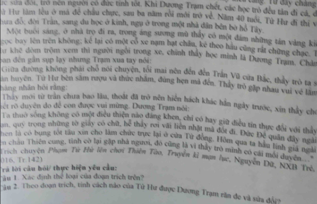 Lang Từ đây chàng
rc sưa đời, trở nen người có dức tính tốt. Khi Dương Trạm chết, các học trò đều tân đi cá, ở
Hử Hư làm lêu ở mả để châu chực, sau ba năm rồi mới trở về. Năm 40 tuổi, Tứ Hư đi thị v
hưa đồ; đời Trần, sang du học ở kinh, ngụ ở trong một nhà dân bên bở hồ Tây.
Một buôi sáng, ở nhà trọ đi ra, trong áng sương mù thấy có một đám những tản vàng ki
gọc bay lên trên không; kể lại có một cổ xe nạm hạt châu, kê theo hầu cũng rất chững chạc. T
Sư khê đòm trộm xem thì người ngôi trong xe, chính thảy học mình là Dương Tram, Chân
ban đến gần sụp lạy nhưng Trạm xua tay nói:
Giữa đường không phải chỗ nói chuyện, tối mai nên đến đến Trần Vũ cửa Bắc, thấy trò ta s
Tân huyện. Tử Hự bên sắm rượu và thức nhấm, đùng hẹn mà đến. Thầy trò gặp nhau vui về lâm
nàng nhân hồi rằng:
Thay mới từ trần chưa bao lâu, thoát đã trở nên hiển hách khác hần ngày trước, xin thầy chỉ
rết rõ duyên do đề con được vui mừng. Dương Trạm nói:
Ta thuờ sống không có một điều thiện nào đáng khen, chỉ có hay giữ điều tín thực đổi với thảy
Jan, quý trọng những tờ giấy có chữ, hể thầy rơi vãi liên nhật mả đốt đi. Đức Đề quân đây ngài
hen là có bụng tốt tâu xin cho làm chức trực lại ở cửa Tử đồng. Hôm qua ta hầu lính giá ngài
n châu Thiên cung, tình cờ lại gặp nhà người, đó cũng là vì thầy trò minh có cái mối duyên..."
Trích chuyện Phạm Tứ Hù lên chơi Thiên Tào, Truyền kỉ mạn lục, Nguyễn Dứ, NXB Trẻ,
016, Tr.142)
Trả lời câu hồi/ thực hiện yêu cầu:
Tâu 1. Xác định thể loại của đoạn trích trên
Cầu 2. Theo đoạn trích, tính cách nào của Tử Hư được Dương Trạm răn đe và sửa đầ