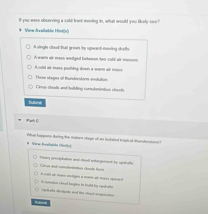 If you were observing a cold front moving in, what would you likely see?
View Available Hint(s)
A single cloud that grows by upward-moving drafts
A warm air mass wedged between two cold air masses
A cold air mass pushing down a warm air mass
Three stages of thunderstorm evolution
Cirrus clouds and building cumulonimbus clouds
Submit
Part C
What happens during the mature stage of an isolated tropical thunderstorm?
View Available Hint(s)
Heavy precipitation and cloud enlargement by updrafts
Cirrus and cumulonimbus clouds form
A cold air mass wedges a warm air mass upward
A cumulus cloud begins to build by updrafts
Updrafts dissipate and the cloud evaporates
Submit