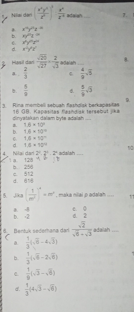 Nilai dari ( x^4y^5/z^5 )^5: x^4/z^(-4)  adalah .... 7.
a. x^(16)y^(25)z^(-36)
b. xy^(25)z^(-24)
C. x^4y^(25)z^(24)
d. x^2y^(wedge)z^?
Hasil dari  sqrt(20)/sqrt(27) *  2/sqrt(3)  adalah _8.
a.  2/3  C.  4/9 sqrt(5)
b.  5/9  d.  5/9 sqrt(3)
9.
3. Rina membeli sebuah flashdisk berkapasitas
16 GB. Kapasitas flashdisk tersebut jika
dinyatakan dalam byte adalah ....
a. 1.6* 10^3
b. 1.6* 10^(10)
C. 1.6* 10^(11)
d. 1.6* 10^(12)
10
4. Nilai dari 2^2· 2^3· 2^4 adalah ...
a. 128
b. 256
c. 512
d. 616
5. Jika ( 1/m^2 )^4=m^3 , maka nilai p adalah .... 11
a. -8 c. 0
b. -2 d. 2
6. Bentuk sederhana dari  sqrt(2)/sqrt(6)+sqrt(3)  adalah ....
a.  1/3 (sqrt(6)-4sqrt(3))
b.  1/3 (sqrt(6)-2sqrt(6))
C.  1/9 (sqrt(3)-sqrt(6))
d.  1/3 (4sqrt(3)-sqrt(6))