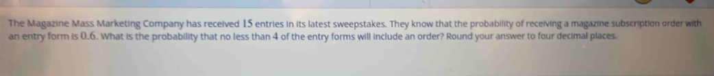 The Magazine Mass Marketing Company has received 15 entries in its latest sweepstakes. They know that the probability of receiving a magazine subscription order with 
an entry form is 0.6. What is the probability that no less than 4 of the entry forms will include an order? Round your answer to four decimal places.