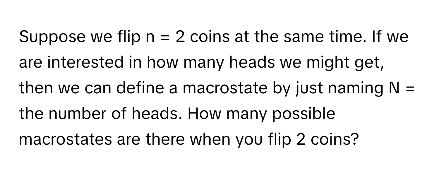 Suppose we flip n = 2 coins at the same time. If we are interested in how many heads we might get, then we can define a macrostate by just naming N = the number of heads. How many possible macrostates are there when you flip 2 coins?