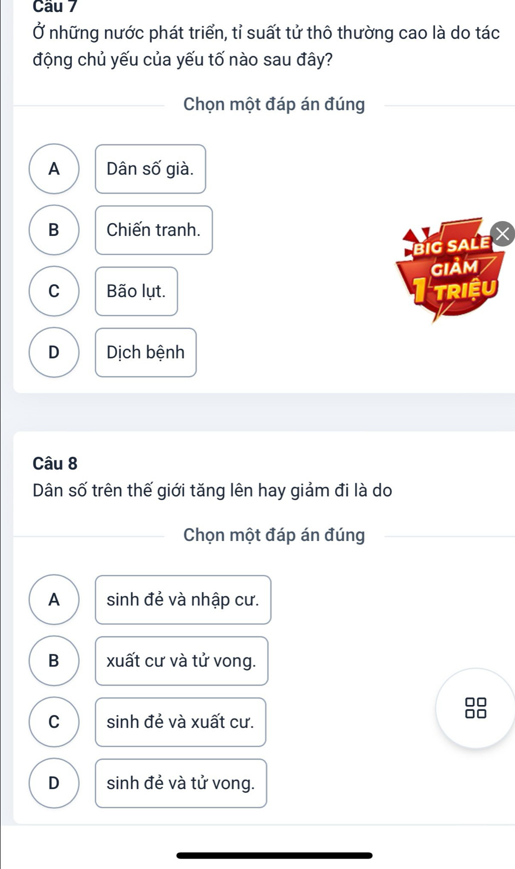 Ở những nước phát triển, tỉ suất tử thô thường cao là do tác
động chủ yếu của yếu tố nào sau đây?
Chọn một đáp án đúng
A Dân số già.
B Chiến tranh.
Big sALe
GIảM
C Bão lụt. TRIệU
D Dịch bệnh
Câu 8
Dân số trên thế giới tăng lên hay giảm đi là do
Chọn một đáp án đúng
A sinh đẻ và nhập cư.
B xuất cư và tử vong.
C sinh đẻ và xuất cư.
D sinh đẻ và tử vong.