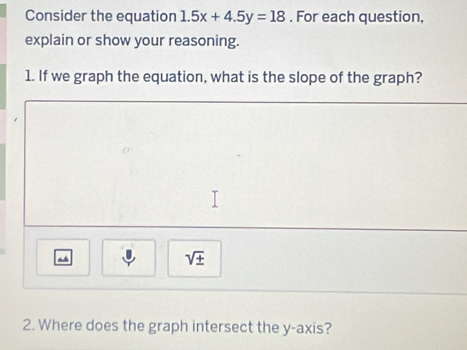 Consider the equation 1.5x+4.5y=18. For each question, 
explain or show your reasoning. 
1. If we graph the equation, what is the slope of the graph? 
~
sqrt(± )
2. Where does the graph intersect the y-axis?