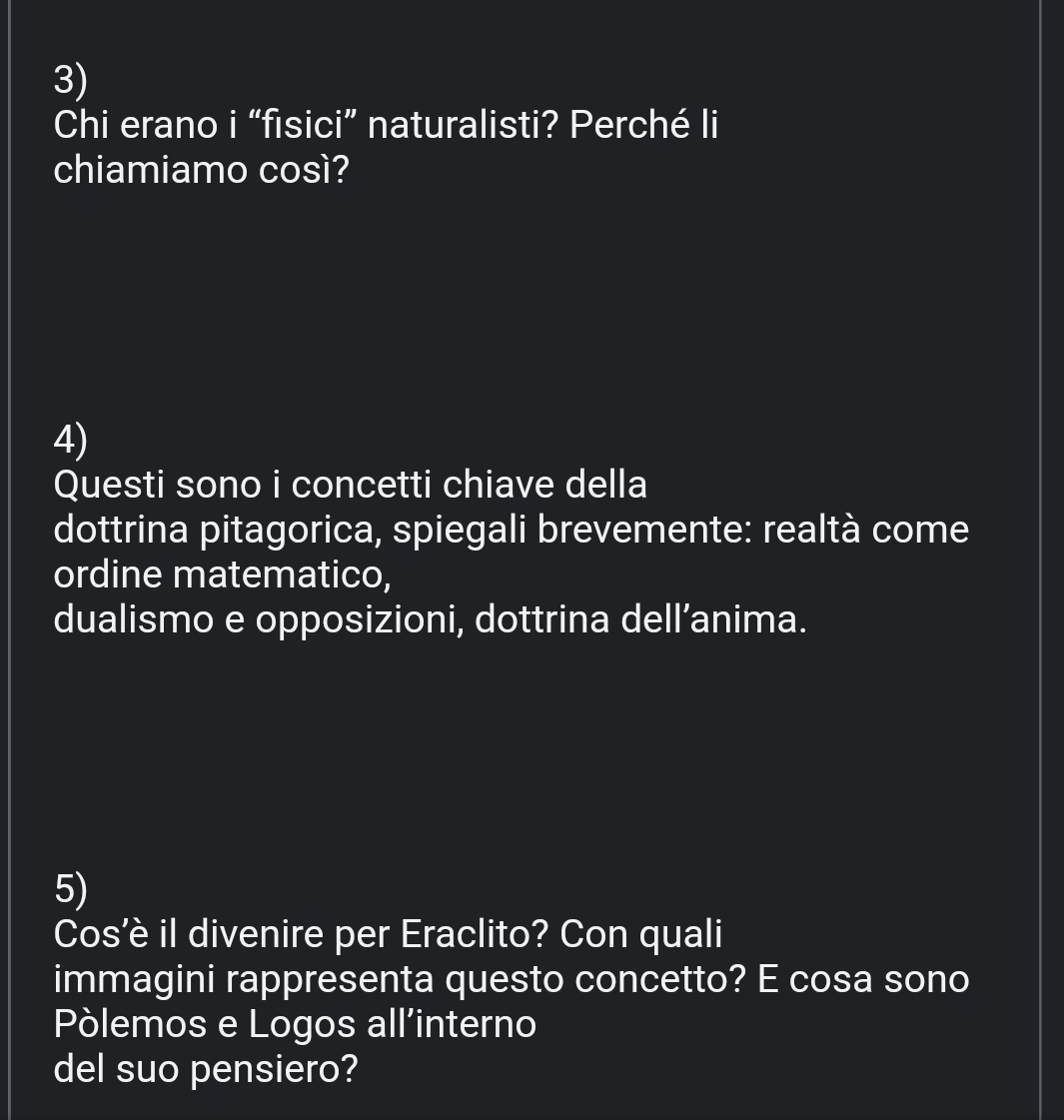 Chi erano i “fisici” naturalisti? Perché li 
chiamiamo così? 
4) 
Questi sono i concetti chiave della 
dottrina pitagorica, spiegali brevemente: realtà come 
ordine matematico, 
dualismo e opposizioni, dottrina dell’anima. 
5) 
Cos’è il divenire per Eraclito? Con quali 
immagini rappresenta questo concetto? E cosa sono 
Pòlemos e Logos all’interno 
del suo pensiero?