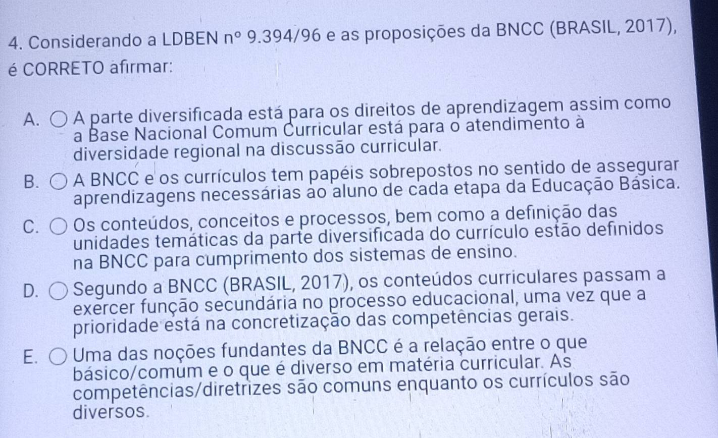 Considerando a LDBEN n° 9.394/96 e as proposições da BNCC (BRASIL, 2017),
é CORRETO afirmar:
A. 〇 A parte diversificada está para os direitos de aprendizagem assim como
a Base Nacional Comum Curricular está para o atendimento à
diversidade regional na discussão curricular.
B. A BNCC e os currículos tem papéis sobrepostos no sentido de assegurar
aprendizagens necessárias ão aluno de cada etapa da Educação Básica.
C. Os conteúdos, conceitos e processos, bem como a definição das
unidades temáticas da parte diversificada do currículo estão definidos
na BNCC para cumprimento dos sistemas de ensino.
D. a Segundo a BNCC (BRASIL, 2017), os conteúdos curriculares passam a
exercer função secundária no processo educacional, uma vez que a
prioridade está na concretização das competências gerais.
E. ○ o Uma das noções fundantes da BNCC é a relação entre o que
básico/comum e o que é diverso em matéria curricular. As
competências/diretrizes são comuns enquanto os currículos são
diversos.