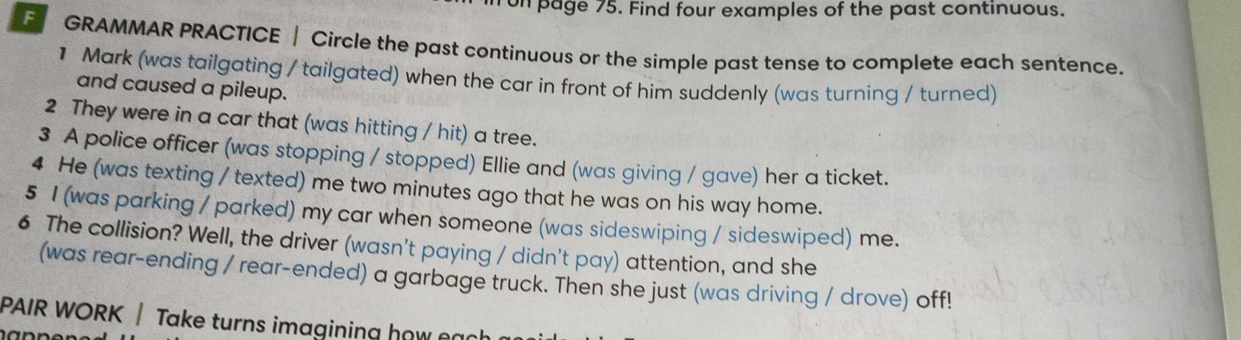 on page 75. Find four examples of the past continuous. 
F GRAMMAR PRACTICE | Circle the past continuous or the simple past tense to complete each sentence. 
1 Mark (was tailgating / tailgated) when the car in front of him suddenly (was turning / turned) 
and caused a pileup. 
2 They were in a car that (was hitting / hit) a tree. 
3 A police officer (was stopping / stopped) Ellie and (was giving / gave) her a ticket. 
4 He (was texting / texted) me two minutes ago that he was on his way home. 
5 I (was parking / parked) my car when someone (was sideswiping / sideswiped) me. 
6 The collision? Well, the driver (wasn't paying / didn't pay) attention, and she 
(was rear-ending / rear-ended) a garbage truck. Then she just (was driving / drove) off! 
PAIR WORK | Take turns imagining how e