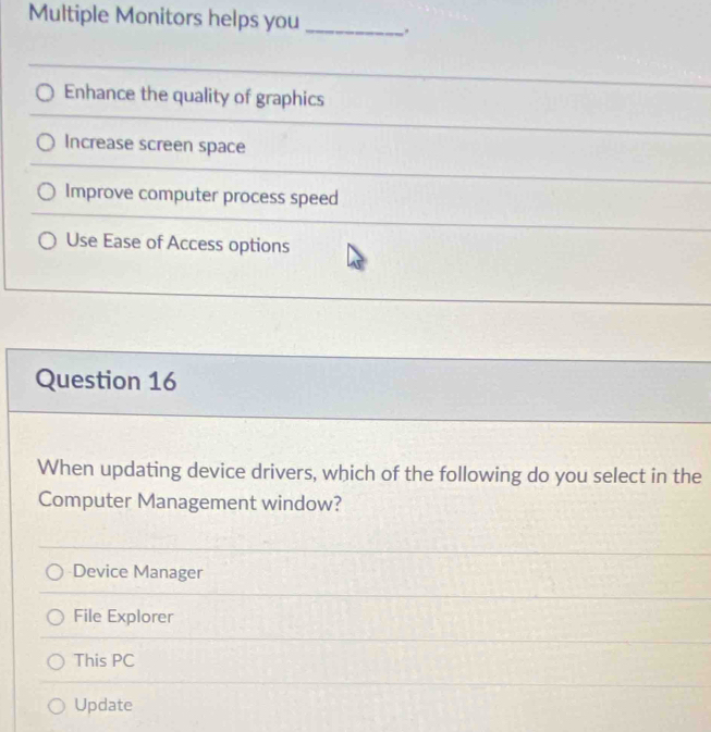 Multiple Monitors helps you _.
Enhance the quality of graphics
Increase screen space
Improve computer process speed
Use Ease of Access options
Question 16
When updating device drivers, which of the following do you select in the
Computer Management window?
Device Manager
File Explorer
This PC
Update