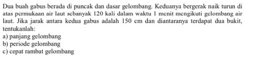 Dua buah gabus berada di puncak dan dasar gelombang. Keduanya bergerak naik turun di 
atas permukaan air laut scbanyak 120 kali dalam waktu 1 menit mcngikuti gelombang air 
laut. Jika jarak antara kedua gabus adalah 150 cm dan diantaranya terdapat dua bukit, 
tentukanlah: 
a) panjang gelombang 
b) periode gelombang 
c) cepat rambat gelombang