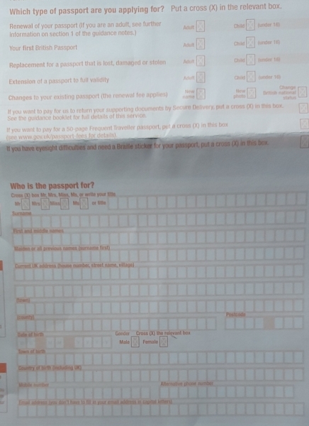 Which type of passport are you applying for? Put a cross (X) in the relevant box. 
Renewal of your passport (If you are an adult, see further 
information on section 1 of the guidance notes.) Acuilt Child (unider 16) 
Adull 
Your first British Passport Child  4/5  junder 1i0 
Replacement for a passport that is lost, damaged or stolen Actift Child frac  (nder tst 
Extension of a passport to full validity Aclt Châs frac 2 (under 16) 
Change 
Changes to your existing passport (the renewal fee applies) nata New phota British national 
If you want to pay for us to return your supporting documents by Secure Delivery, put a cross (X) in this box. 
See the guidance booklet for full details of this service. 
If you want to pay for a 50 -page Frequent Traveller passport, put a cross (X) in this box 
(see www.gov.uk/passport-fees for detwils). 
lf you have eyesight difficulties and need a Braille sticker for your passport, put a cross (X) in this box. 
Who is the passport for? 
Cross (X) box Mr, Mrs, Miss, Ms, or wrile your title 
Mr Mrs Misn^^circ  or title 
Sumame 
First and middle nomes 
Maiden er all previous names (surname first) 
Current IK adéresa (house number, street name, village) 
nown 
(county) Postcode 
Date of hirth Geeder Cross (X) the relevant box 
Male Female 
Town of tirth 
Country of birth (ncluding UKO) 
Moble number Alternative phone number 
Email adoress (you don't have to fill is your email address in capital letters)