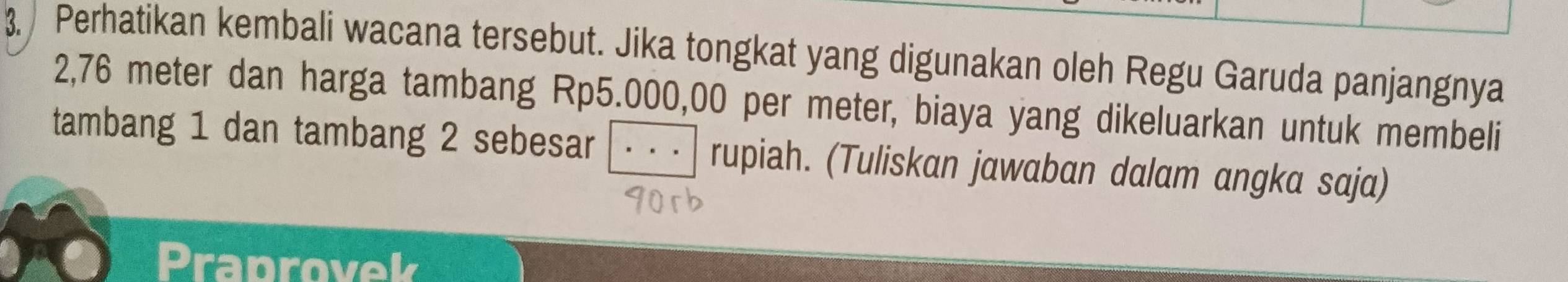 Perhatikan kembali wacana tersebut. Jika tongkat yang digunakan oleh Regu Garuda panjangnya
2,76 meter dan harga tambang Rp5.000,00 per meter, biaya yang dikeluarkan untuk membeli 
tambang 1 dan tambang 2 sebesar rupiah. (Tuliskan jawaban dalam angka saja) 
Praprovek