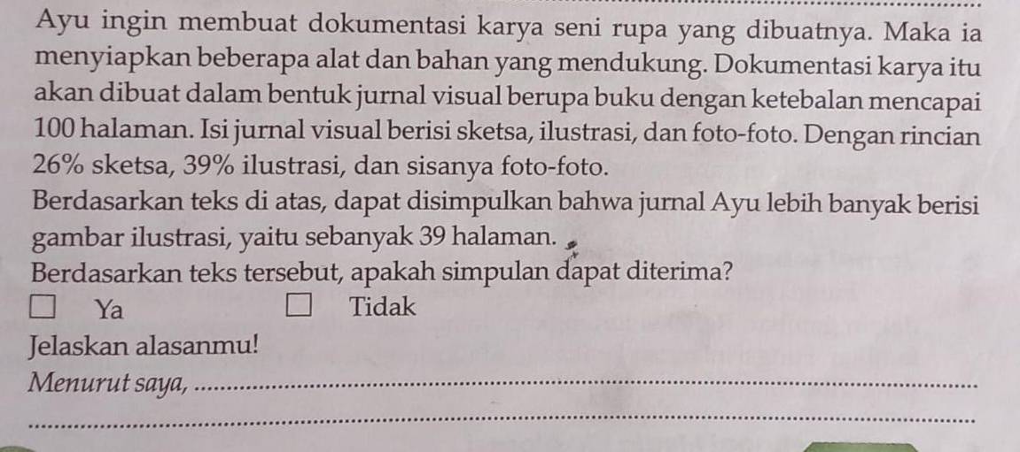 Ayu ingin membuat dokumentasi karya seni rupa yang dibuatnya. Maka ia
menyiapkan beberapa alat dan bahan yang mendukung. Dokumentasi karya itu
akan dibuat dalam bentuk jurnal visual berupa buku dengan ketebalan mencapai
100 halaman. Isi jurnal visual berisi sketsa, ilustrasi, dan foto-foto. Dengan rincian
26% sketsa, 39% ilustrasi, dan sisanya foto-foto.
Berdasarkan teks di atas, dapat disimpulkan bahwa jurnal Ayu lebih banyak berisi
gambar ilustrasi, yaitu sebanyak 39 halaman.
Berdasarkan teks tersebut, apakah simpulan dapat diterima?
Ya Tidak
Jelaskan alasanmu!
Menurut saya,_
_