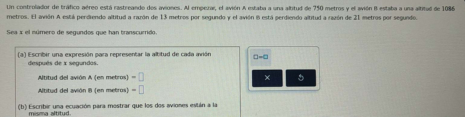 Un controlador de tráfico aéreo está rastreando dos aviones. Al empezar, el avión A estaba a una altitud de 750 metros y el avión B estaba a una altitud de 1086
metros. El avión A está perdiendo altitud a razón de 13 metros por segundo y el avión B está perdiendo altitud a razón de 21 metros por segundo. 
Sea x el número de segundos que han transcurrido. 
(a) Escribir una expresión para representar la altitud de cada avión
□ =□
después de x segundos. 
Altitud del avión A (en metros) =□ × 5 
Altitud del avión B (en metros) =□
(b) Escribir una ecuación para mostrar que los dos aviones están a la 
misma altitud.