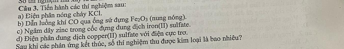 Số th nghệm mà Xã 
Câu 3. Tiến hành các thí nghiệm sau: 
a) Điện phân nóng chảy KCl. 
b) Dẫn luồng khí CO qua ống sứ đựng Fe_2O_3 (nung nóng). 
c) Ngâm dây zinc trong cốc đựng dung dịch iron(II) sulfate. 
d) Điện phân dung dịch copper(II) sulfate với điện cực trơ. 
Sau khi các phản ứng kết thúc, số thí nghiệm thu được kim loại là bao nhiêu?