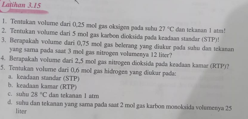 Latihan 3.15 
1. Tentukan volume dari 0,25 mol gas oksigen pada suhu 27°C dan tekanan 1 atm! 
2. Tentukan volume dari 5 mol gas karbon dioksida pada keadaan standar (STP)! 
3. Berapakah volume dari 0,75 mol gas belerang yang diukur pada suhu dan tekanan 
yang sama pada saat 3 mol gas nitrogen volumenya 12 liter? 
4. Berapakah volume dari 2,5 mol gas nitrogen dioksida pada keadaan kamar (RTP)? 
5. Tentukan volume dari 0,6 mol gas hidrogen yang diukur pada: 
a. keadaan standar (STP) 
b. keadaan kamar (RTP) 
c. suhu 28°C dan tekanan 1 atm
d. suhu dan tekanan yang sama pada saat 2 mol gas karbon monoksida volumenya 25
liter