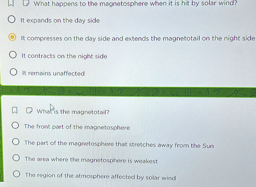 What happens to the magnetosphere when it is hit by solar wind?
It expands on the day side
It compresses on the day side and extends the magnetotail on the night side
It contracts on the night side
It remains unaffected
What is the magnetotail?
The front part of the magnetosphere
The part of the magnetosphere that stretches away from the Sun
The area where the magnetosphere is weakest
The region of the atmosphere affected by solar wind